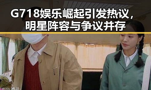 G718娱乐崛起引发热议，明星阵容与争议并存